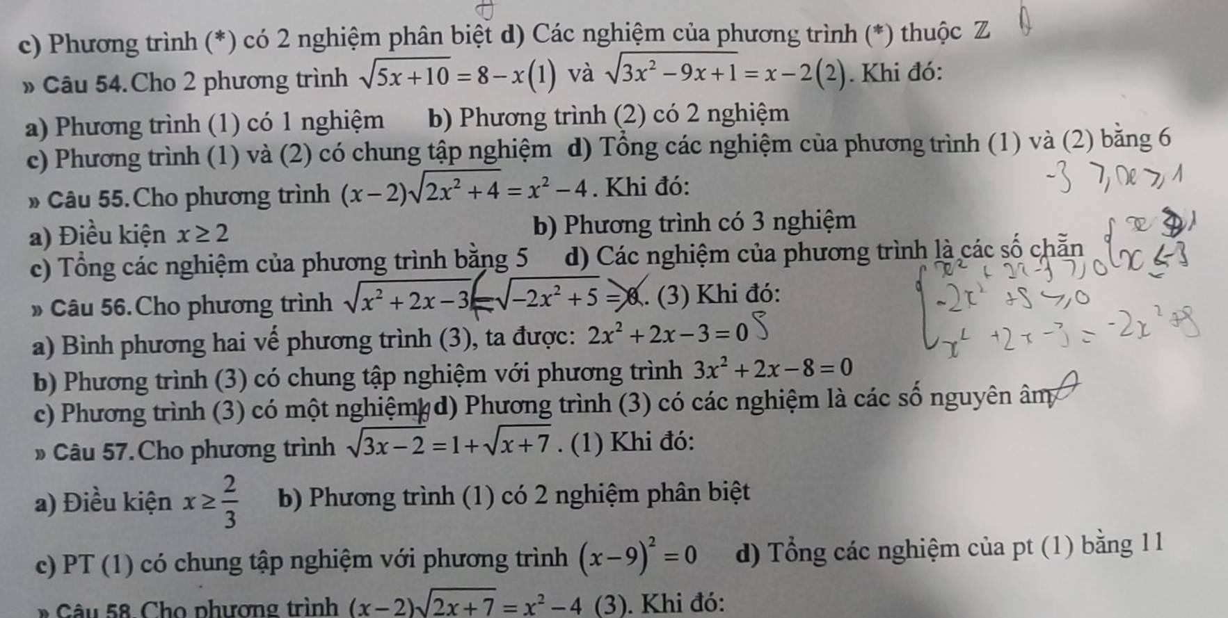 c) Phương trình (*) có 2 nghiệm phân biệt d) Các nghiệm của phương trình (*) thuộc Z
» Câu 54.Cho 2 phương trình sqrt(5x+10)=8-x(1) và sqrt(3x^2-9x+1)=x-2(2). Khi đó:
a) Phương trình (1) có 1 nghiệm b) Phương trình (2) có 2 nghiệm
c) Phương trình (1) và (2) có chung tập nghiệm d) Tổng các nghiệm của phương trình (1) và (2) bằng 6
» Câu 55.Cho phương trình (x-2)sqrt(2x^2+4)=x^2-4. Khi đó:
a) Điều kiện x≥ 2 b) Phương trình có 3 nghiệm
c) Tổng các nghiệm của phương trình bằng 5 d) Các nghiệm của phương trình là các số chẵn
» Câu 56. Cho phương trình sqrt(x^2+2x-3)= =sqrt(-2x^2+5)=x. (3) Khi đó:
a) Bình phương hai vế phương trình (3), ta được: 2x^2+2x-3=0
b) Phương trình (3) có chung tập nghiệm với phương trình 3x^2+2x-8=0
c) Phương trình (3) có một nghiệmỵ d) Phương trình (3) có các nghiệm là các số nguyên âm
» Câu 57. Cho phương trình sqrt(3x-2)=1+sqrt(x+7). (1) Khi đó:
a) Điều kiện x≥  2/3  b) Phương trình (1) có 2 nghiệm phân biệt
c) PT (1) có chung tập nghiệm với phương trình (x-9)^2=0 d) Tổng các nghiệm của pt (1) bằng 1 1
* Câu 58.Cho phương trình (x-2)sqrt(2x+7)=x^2-4 (3). Khi đó: