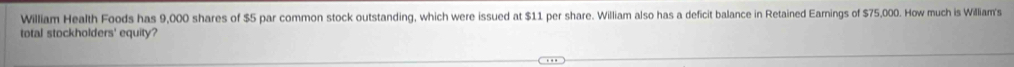 William Health Foods has 9,000 shares of $5 par common stock outstanding, which were issued at $11 per share. William also has a deficit balance in Retained Earnings of $75,000. How much is William's 
total stockholders' equity?