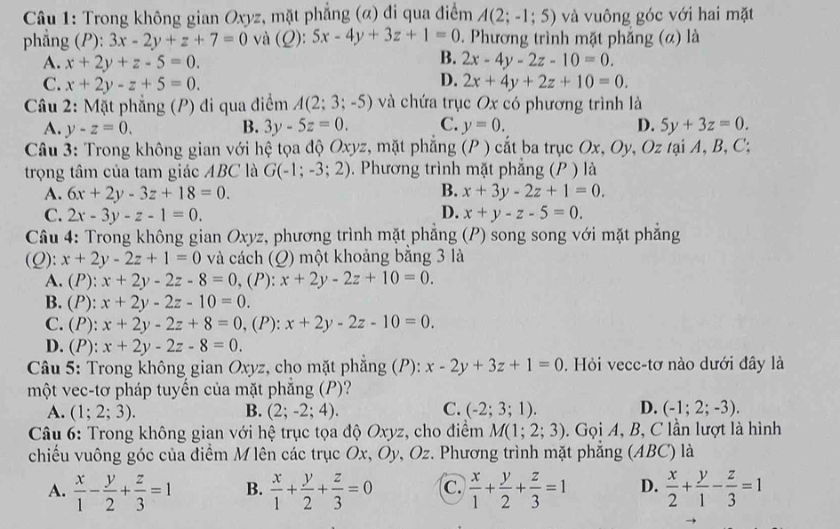 Trong không gian Oxyz, mặt phẳng (α) đi qua điểm A(2;-1;5) và vuông góc với hai mặt
phẳng (P):3x-2y+z+7=0 và (Q): 5x-4y+3z+1=0. Phương trình mặt phẳng (α) là
B.
A. x+2y+z-5=0. 2x-4y-2z-10=0.
D.
C. x+2y-z+5=0. 2x+4y+2z+10=0.
Câu 2: Mặt phẳng (P) đi qua điểm A(2;3;-5) và chứa trục Ox có phương trình là
A. y-z=0. B. 3y-5z=0. C. y=0. D. 5y+3z=0.
Câu 3: Trong không gian với hệ tọa độ Oxyz, mặt phẳng (P ) cắt ba trục Ox, Oy, Oz tại A, B, C;
trọng tâm của tam giác ABC là G(-1;-3;2). Phương trình mặt phẳng (P ) là
B.
A. 6x+2y-3z+18=0. x+3y-2z+1=0.
D.
C. 2x-3y-z-1=0. x+y-z-5=0.
Câu 4: Trong không gian Oxyz, phương trình mặt phẳng (P) song song với mặt phẳng
(Q): x+2y-2z+1=0 và cách (Q) một khoảng bằng 3 là
A. (P): x+2y-2z-8=0 , (P): x+2y-2z+10=0.
B. (1 x+2y-2z-10=0.
C. (P): x+2y-2z+8=0 , (P): x+2y-2z-10=0.
D. t ): x+2y-2z-8=0.
Câu 5: Trong không gian Oxyz, cho mặt phẳng (P): x-2y+3z+1=0. Hỏi vecc-tơ nào dưới đây là
một vec-tơ pháp tuyến của mặt phẳng (P)?
A. (1;2;3). B. (2;-2;4). C. (-2;3;1). D. (-1;2;-3).
*  Câu 6: Trong không gian với hệ trục tọa độ Oxyz, cho điểm M(1;2;3). Gọi A, B, C lần lượt là hình
chiếu vuông góc của điểm M lên các trục Ox, Oy, Oz. Phương trình mặt phẳng (ABC) là
A.  x/1 - y/2 + z/3 =1 B.  x/1 + y/2 + z/3 =0 C.  x/1 + y/2 + z/3 =1 D.  x/2 + y/1 - z/3 =1