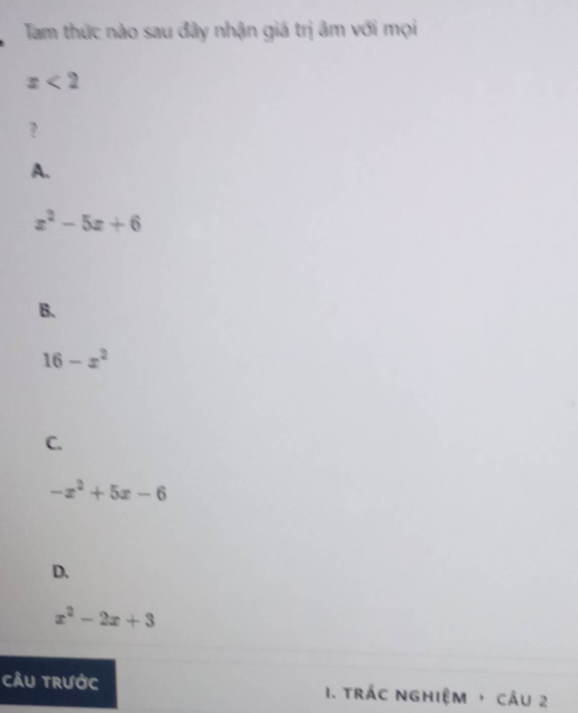 Tam thức nào sau đây nhận giá trị âm với mọi
x<2</tex> 
?
A.
x^2-5x+6
B.
16-x^2
C.
-x^2+5x-6
D.
x^2-2x+3
cÂU trước 1. trÁc nghiệm ， cÂu 2