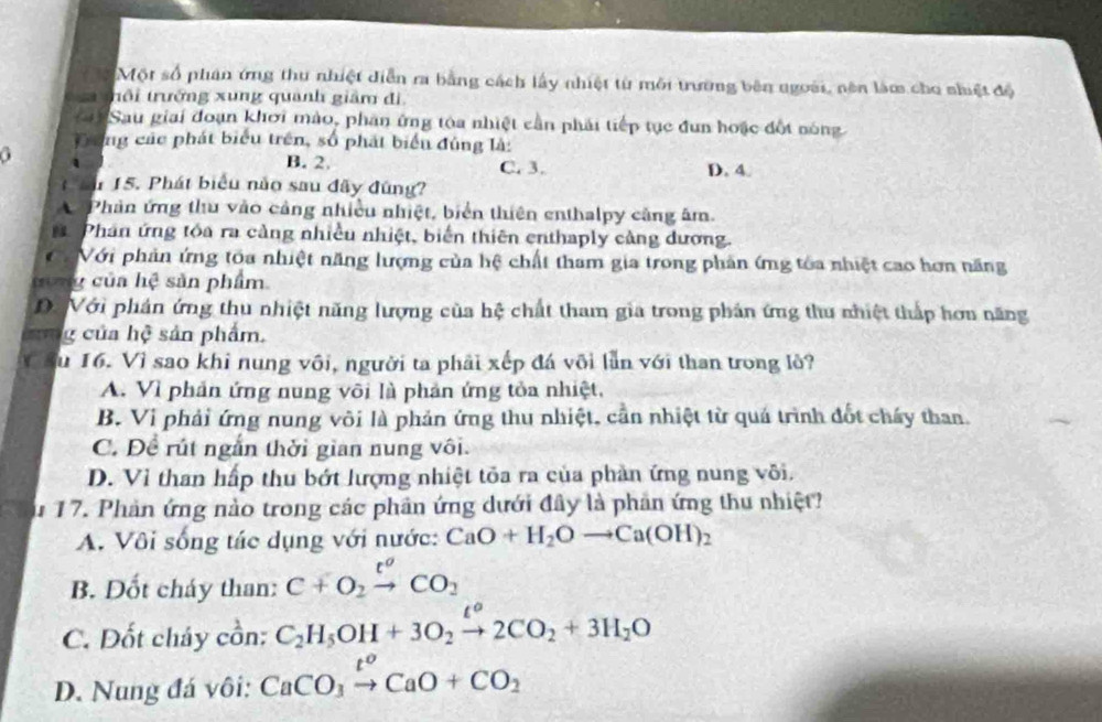 Một số phân ứng thu nhiệt diễn ra bằng cách lấy nhiệt từ môi trường bên ngoài, nên làm cho nhiệt độ
a  trôi trưởng xung quanh giảm đi,
i Sau giai đoạn khơi mào, phần ứng tóa nhiệt cần phải tiếp tục đun hoặc đột nóng
Đong các phát biểu trên, số phát biển đùng là:
a
B. 2. C. 3. D. 4
* 15. Phát biểu nào sau đây đúng?
A Phản ứng thu vào cảng nhiều nhiệt, biển thiên enthalpy cảng âm.
Phân ứng tóa ra cảng nhiều nhiệt, biển thiên enthaply cảng dương.
C Với phản ứng tóa nhiệt năng lượng của hệ chất tham gia trong phản ứng tóa nhiệt cao hơn năng
y của hệ sản phẩm
D. Với phản ứng thu nhiệt năng lượng của hệ chất tham gia trong phản ứng thu nhiệt thấp hơn năng
lag của hệ sản phẩm.
V ău 16. Vì sao khi nung vôi, người ta phải xếp đá või lẫn với than trong lỏ?
A. Vì phản ứng nung või là phản ứng tỏa nhiệt,
B. Vi phải ứng nung vôi là phản ứng thu nhiệt, cần nhiệt từ quá trình đốt chấy than.
C. Đề rút ngắn thời gian nung vôi.
D. Vỉ than hấp thu bớt hượng nhiệt tỏa ra của phản ứng nung või.
u 17. Phản ứng nào trong các phân ứng dưới đây là phần ứng thu nhiệt?
A. Vôi sống tác dụng với nước: CaO+H_2Oto Ca(OH)_2
B. Dốt cháy than: C+O_2xrightarrow t^oCO_2
C. Đốt cháy cồn: C_2H_5OH+3O_2xrightarrow [2CO_2+3H_2O
D. Nung đá vôi: CaCO_3xrightarrow t^oCaO+CO_2