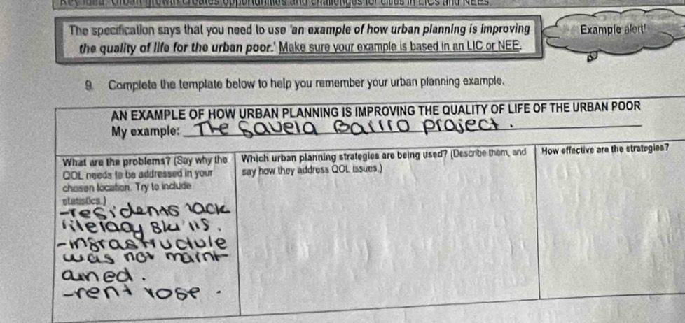 Rec laed Grban growan creates opperanities and challenges for citus in LICs and NEEs 
The specification says that you need to use 'an example of how urban planning is improving Example alert! 
the quality of life for the urban poor.' Make sure your example is based in an LIC or NEE. 
9. Complete the template below to help you remember your urban pfanning example.