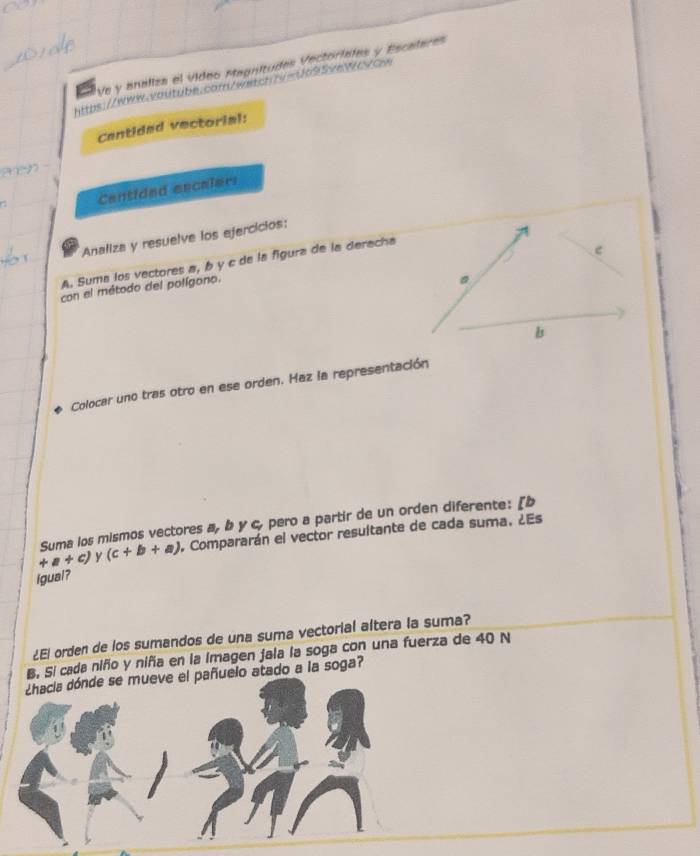 Ve y analiza el vídeo Magnitudes Vectoriales y Escalares 
https://www.vautube.corn/watcn7v=Ud955eWc/cw 
Cantidad vectorial: 
Centided eecaler: 
Analiza y resuelve los ejercicios: 
A. Suma los vectores a, b y c de la fgura de la deracha 
e 
con el método del polígono. 
b 
Colocar uno tras otro en ese orden. Haz la representación 
Suma los mismos vectores a, b y c, pero a partir de un orden diferente: [b
+a+c) y (c+b+a) , Compararán el vector resuitante de cada suma, ¿Es 
igual? 
¿El orden de los sumandos de una suma vectorial altera la suma? 
B, Si cada niño y niñía en la imagen jala la soga con una fuerza de 40 N
¿hacia dónde se mueve el pañuelo atado a la soga?