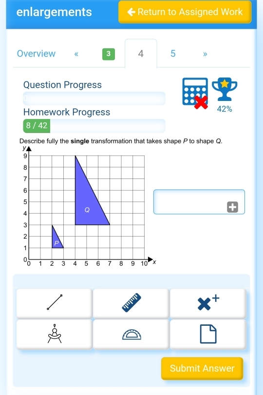 enlargements Return to Assigned Work
Overview 《 3 4 5 》
Question Progress
Homework Progress 42%
8 / 42
Describe fully the single transformation that takes shape P to shape Q.
'
x^+
□ 
Submit Answer