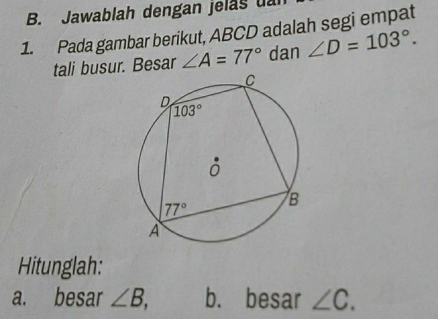 Jawablah dengan jelas uar
1. Pada gambar berikut, ABCD adalah segi empat
tali busur. Besar ∠ A=77° dan ∠ D=103°.
Hitunglah:
a. besar ∠ B, b. besar ∠ C.