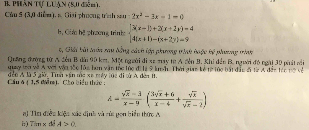 PHÁN Tự LUẠN (8,0 điểm). 
Câu 5 (3,0 điểm). a, Giải phương trình sau : 2x^2-3x-1=0
b, Giải hệ phương trình: beginarrayl 3(x+1)+2(x+2y)=4 4(x+1)-(x+2y)=9endarray.
c, Giải bài toán sau bằng cách lập phương trình hoặc hệ phương trình 
Quãng đường từ A đến B dài 90 km. Một người đi xe máy từ A đến B. Khi đến B, người đó nghỉ 30 phút rồi 
quay trở về A với vận tốc lớn hơn vận tốc lúc đi là 9 km/h. Thời gian kể từ lúc bắt đầu đi từ A đến lúc trở về 
đến A là 5 giờ. Tính vận tốc xe máy lúc đi từ A đến B. 
Câu 6 ( 1,5 điểm). Cho biểu thức :
A= (sqrt(x)-3)/x-9 · ( (3sqrt(x)+6)/x-4 + sqrt(x)/sqrt(x)-2 )
a) Tìm điều kiện xác định và rút gọn biểu thức A 
b) Tìm x đề A>0.