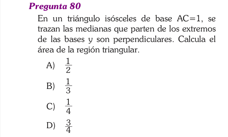 Pregunta 80
En un triángulo isósceles de base AC=1 ， se
trazan las medianas que parten de los extremos
de las bases y son perpendiculares. Calcula el
área de la región triangular.
A)  1/2 
B)  1/3 
C)  1/4 
D)  3/4 