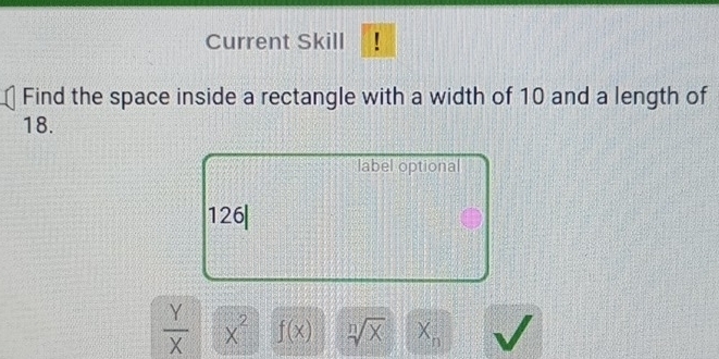 Current Skill 
Find the space inside a rectangle with a width of 10 and a length of
18. 
label optional 
126|
 Y/X  x^2f(x) sqrt[n](x) X_n