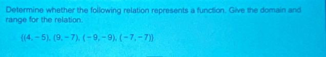 Determine whether the following relation represents a function. Give the domain and 
range for the relation.
 (4,-5),(9,-7),(-9,-9),(-7,-7)