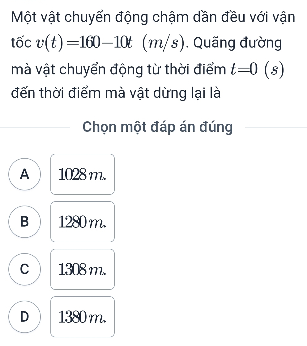 Một vật chuyển động chậm dần đều với vận
tốc v(t)=160-10t(m/s). Quãng đường
mà vật chuyển động từ thời điểm t=0 (s) I
đến thời điểm mà vật dừng lại là
Chọn một đáp án đúng
A 1028 m.
B 1280 m.
C 1308 m.
D 1380 m.