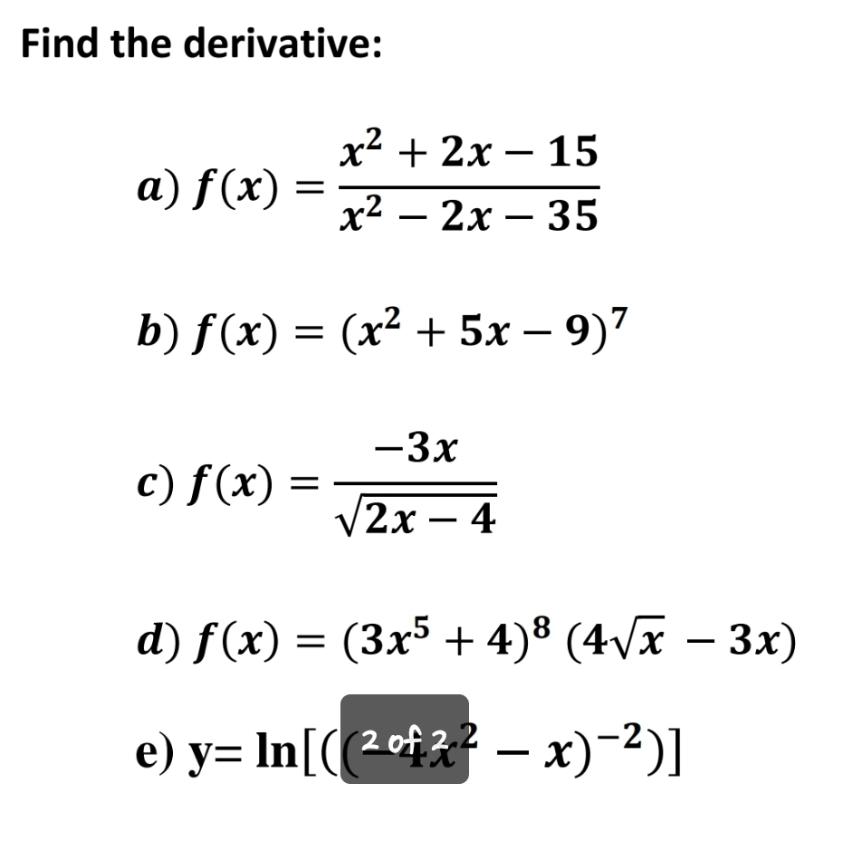 Find the derivative: 
a) f(x)= (x^2+2x-15)/x^2-2x-35 
b) f(x)=(x^2+5x-9)^7
c) f(x)= (-3x)/sqrt(2x-4) 
d) f(x)=(3x^5+4)^8(4sqrt(x)-3x)
e) y=ln [(( 2cot 2/4 x^2-x)^-2)]