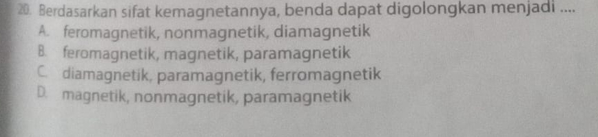 Berdasarkan sifat kemagnetannya, benda dapat digolongkan menjadi ....
A. feromagnetik, nonmagnetik, diamagnetik
B. feromagnetik, magnetik, paramagnetik
C. diamagnetik, paramagnetik, ferromagnetik
D. magnetik, nonmagnetik, paramagnetik