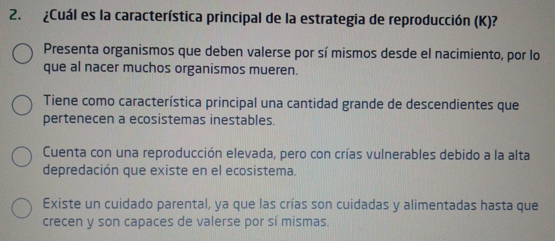 ¿Cuál es la característica principal de la estrategia de reproducción (K)?
Presenta organismos que deben valerse por sí mismos desde el nacimiento, por lo
que al nacer muchos organismos mueren.
Tiene como característica principal una cantidad grande de descendientes que
pertenecen a ecosistemas inestables.
Cuenta con una reproducción elevada, pero con crías vulnerables debido a la alta
depredación que existe en el ecosistema.
Existe un cuidado parental, ya que las crías son cuidadas y alimentadas hasta que
crecen y son capaces de valerse por sí mismas.