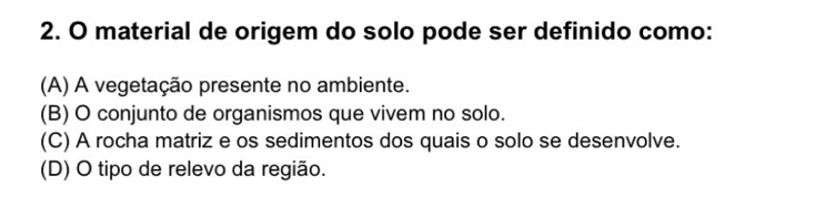 material de origem do solo pode ser definido como:
(A) A vegetação presente no ambiente.
(B) O conjunto de organismos que vivem no solo.
(C) A rocha matriz e os sedimentos dos quais o solo se desenvolve.
(D) O tipo de relevo da região.