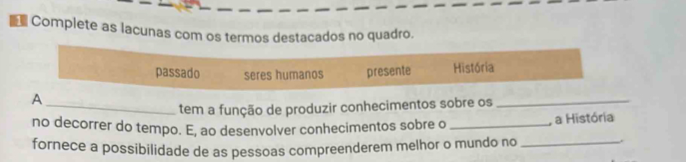 Complete as lacunas com os termos destacados no quadro.
passado seres humanos presente História
_A
tem a função de produzir conhecimentos sobre os_
no decorrer do tempo. E, ao desenvolver conhecimentos sobre o_
, a História
fornece a possibilidade de as pessoas compreenderem melhor o mundo no_