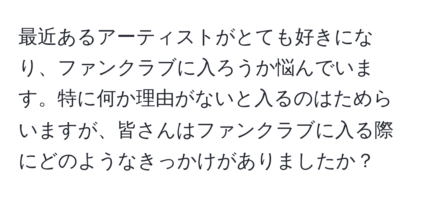 最近あるアーティストがとても好きになり、ファンクラブに入ろうか悩んでいます。特に何か理由がないと入るのはためらいますが、皆さんはファンクラブに入る際にどのようなきっかけがありましたか？