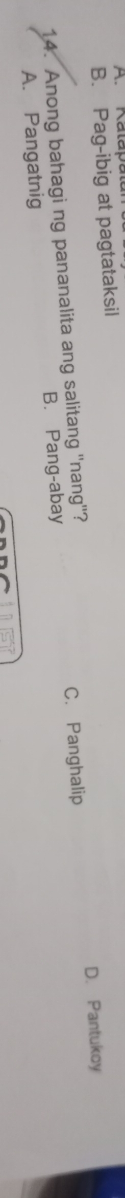 A. Kalapal
B. Pag-ibig at pagtataksil
D. Pantukoy
14. Anong bahagi ng pananalita ang salitang ''nang''?
C. Panghalip
A. Pangatnig B. Pang-abay