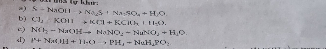 Xỉhoa tự khử: 
a) S+NaOHto Na_2S+Na_2SO_4+H_2O. 
b) Cl_2+KOHto KCl+KClO_3+H_2O. 
c) NO_2+NaOHto NaNO_2+NaNO_3+H_2O. 
d) P+NaOH+H_2Oto PH_3+NaH_2PO_2.