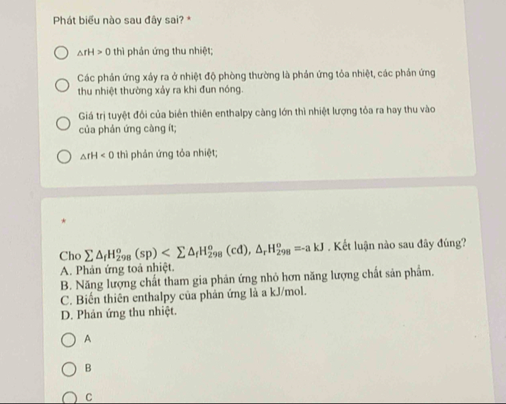 Phát biểu nào sau đây sai? *
△ rH>0 thì phản ứng thu nhiệt;
Các phản ứng xảy ra ở nhiệt độ phòng thường là phản ứng tỏa nhiệt, các phản ứng
thu nhiệt thường xảy ra khi đun nóng.
Giá trị tuyệt đổi của biển thiên enthalpy càng lớn thì nhiệt lượng tỏa ra hay thu vào
của phản ứng càng ít;
△ rH<0</tex> thì phản ứng tỏa nhiệt;
*
Cho sumlimits △ _fH_(298)^o(sp) , △ _rH_(298)^o=-akJ. Kết luận nào sau đây đúng?
A. Phản ứng toả nhiệt.
B. Năng lượng chất tham gia phản ứng nhỏ hơn năng lượng chất sản phẩm.
C. Biến thiên enthalpy của phản ứng là a kJ/mol.
D. Phản ứng thu nhiệt.
A
B
C