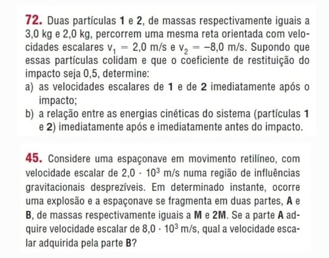 Duas partículas 1 e 2, de massas respectivamente iguais a
3,0 kg e 2,0 kg, percorrem uma mesma reta orientada com velo- 
cidades escalares v_1=2,0m/s e v_2=-8,0m/s. Supondo que 
essas partículas colidam e que o coeficiente de restituição do 
impacto seja 0,5, determine: 
a) as velocidades escalares de 1 e de 2 imediatamente após o 
impacto; 
b) a relação entre as energias cinéticas do sistema (partículas 1
e 2) imediatamente após e imediatamente antes do impacto. 
45. Considere uma espaçonave em movimento retilíneo, com 
velocidade escalar de 2,0· 10^3 1 r s numa região de influências 

gravitacionais desprezíveis. Em determinado instante, ocorre 
uma explosão e a espaçonave se fragmenta em duas partes, A e 
B, de massas respectivamente iguais a M e 2M. Se a parte A ad- 
quire velocidade escalar de 8,0· 10^3m/s , qual a velocidade esca- 
lar adquirida pela parte B?