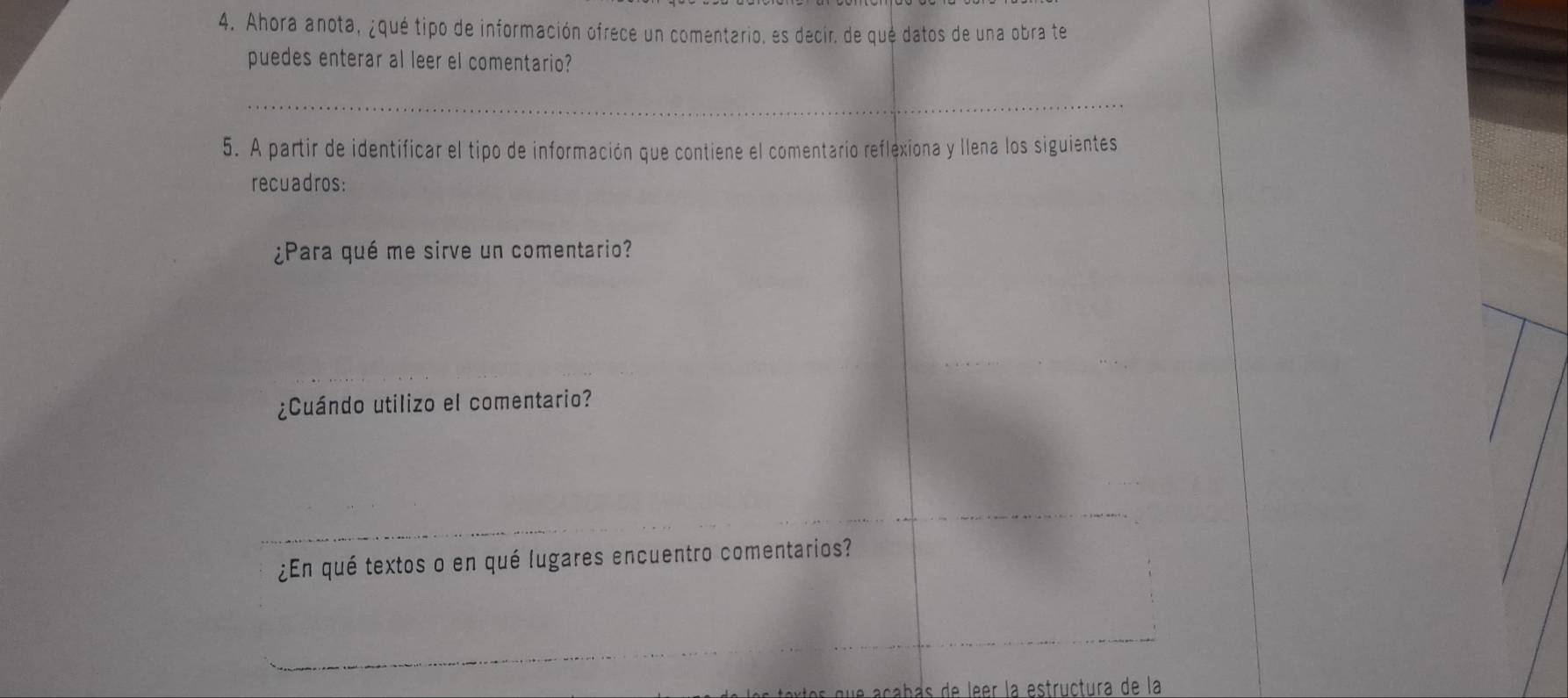 Ahora anota, ¿qué tipo de información ofrece un comentario, es decir. de qué datos de una obra te 
puedes enterar al leer el comentario? 
_ 
5. A partir de identificar el tipo de información que contiene el comentario reflexiona y llena los siguientes 
recuadros: 
¿Para qué me sirve un comentario? 
¿Cuándo utilizo el comentario? 
¿En qué textos o en qué lugares encuentro comentarios? 
que açabas de leer la estructura de la