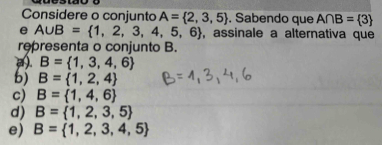 Considere o conjunto A= 2,3,5. Sabendo que A∩ B= 3
e A∪ B= 1,2,3,4,5,6 , assinale a alternativa que
representa o conjunto B.. B= 1,3,4,6
b) B= 1,2,4
c) B= 1,4,6
d) B= 1,2,3,5
e) B= 1,2,3,4,5