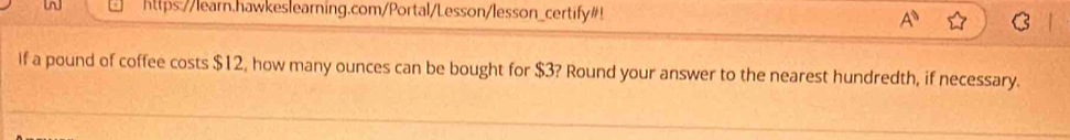 https://learn.hawkeslearning.com/Portal/Lesson/lesson_certify#! 
A^0 
If a pound of coffee costs $12, how many ounces can be bought for $3? Round your answer to the nearest hundredth, if necessary.