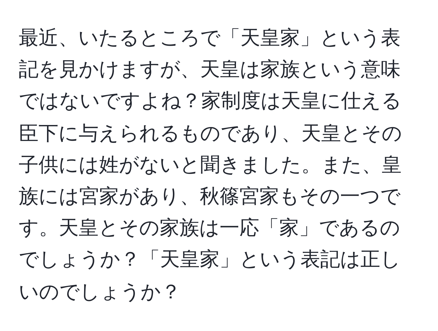 最近、いたるところで「天皇家」という表記を見かけますが、天皇は家族という意味ではないですよね？家制度は天皇に仕える臣下に与えられるものであり、天皇とその子供には姓がないと聞きました。また、皇族には宮家があり、秋篠宮家もその一つです。天皇とその家族は一応「家」であるのでしょうか？「天皇家」という表記は正しいのでしょうか？