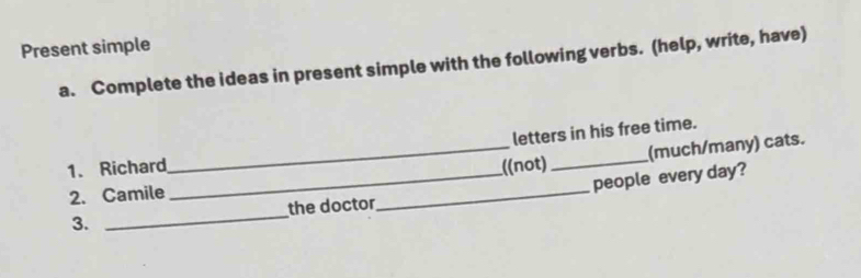 Present simple 
a. Complete the ideas in present simple with the following verbs. (help, write, have) 
_ 
letters in his free time. 
(much/many) cats. 
1. Richard _((not)_ 
2. Camile 
_ 
_people every day? 
3. _the doctor