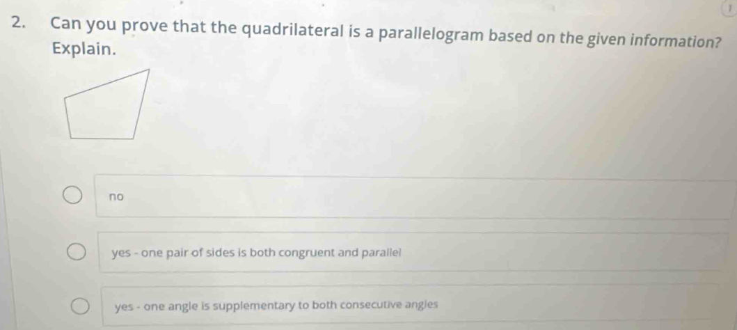 1
2. Can you prove that the quadrilateral is a parallelogram based on the given information?
Explain.
no
yes - one pair of sides is both congruent and parallel
yes - one angle is supplementary to both consecutive angles