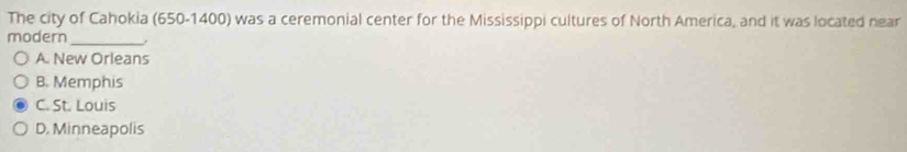 The city of Cahokia (650-1400) was a ceremonial center for the Mississippi cultures of North America, and it was located near
modern_
A. New Orleans
B. Memphis
C. St. Louis
D. Minneapolis