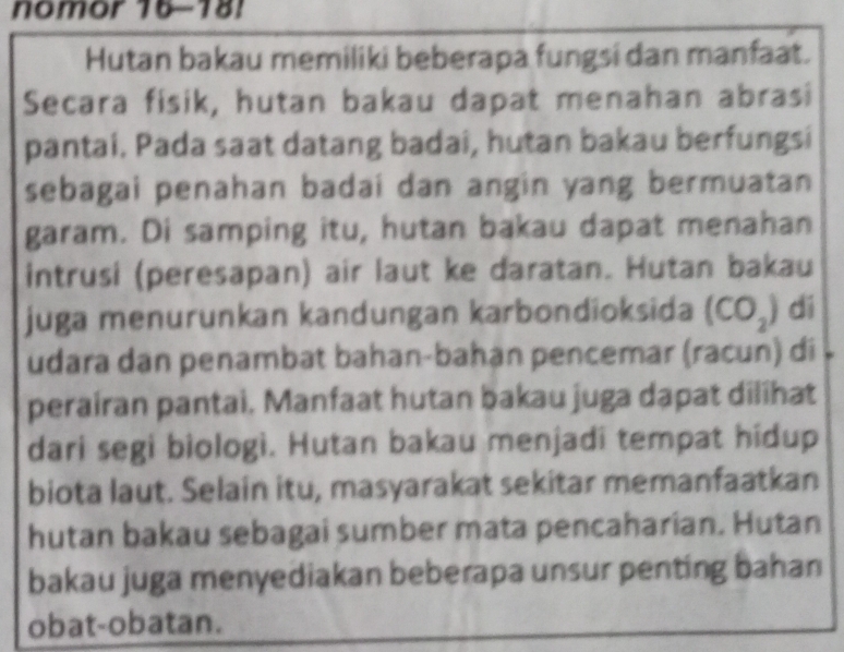 nomor 16-181 
Hutan bakau memiliki beberapa fungsi dan manfaat. 
Secara fisik, hutan bakau dapat menahan abrasi 
pantai. Pada saat datang badai, hutan bakau berfungsi 
sebagai penahan badai dan angin yang bermuatan 
garam. Di samping itu, hutan bakau dapat menahan 
intrusi (peresapan) air laut ke daratan. Hutan bakau 
juga menurunkan kandungan karbondioksida (CO_2) dí 
udara dan penambat bahan-bahạn pencemar (racun) di 
perairan pantai. Manfaat hutan bakau juga dapat dilihat 
dari segi biologi. Hutan bakau menjadi tempat hidup 
biota laut. Selain itu, masyarakat sekitar memanfaatkan 
hutan bakau sebagai sumber mata pencaharian. Hutan 
bakau juga menyediakan beberapa unsur penting bahan 
obat-obatan.