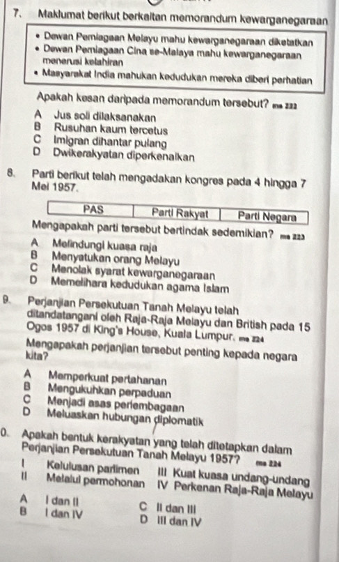 Maklumat berikut berkaitan memorandum kewarganegaraan
Dewan Pemiagaan Melayu mahu kewarganegaraan diketatkan
Dewan Pemiagaan Cina se-Malaya mahu kewarganegaraan
mənerusi kelahiran
Masyarakat India mahukan kedudukan mereka diberl perhatian
Apakah kesan daripada memorandum tersebut? z
A Jus soli dilaksanakan
B Rusuhan kaum tercetus
C Imigran diħantar pulan
D Dwikerakyatan diperkenalkan
8. Parti berikut telah mengadakan kongres pada 4 hingga 7
Mei 1957.
arti tersebut bertindak sedemikian? 2
A Melindungi kuasa raja
B Menyatukan orang Melayu
C Menolak syarat kewarganegaraan
D Memelihara kedudukan agama Islam
9. Perjanjian Persekutuan Tanah Melayu telah
ditandatangani oleh Raja-Raja Melayu dan British pada 15
Ogos 1957 di King's Höuse, Kuala Lumpur, m 4
Mengapakah perjanjian tersebut penting kepada negara
kita?
A Memperkuat pertahanan
B Mengukuhkan perpaduan
C Menjadi asas períembagaan
D Meluaskan hubungan diplomatik
0. Apakah bentuk kerakyatan yang telah ditetapkan dalam
Perjanjian Persekutuán Tanah Melayu 1957? 
I Kelulusan parlimen III Kuat kuasa undang-undan
II Melalul permohonan IV Perkenan Raja-Raja Melayu
A I dan Il C ll dan III
B l dan IV D III dan IV