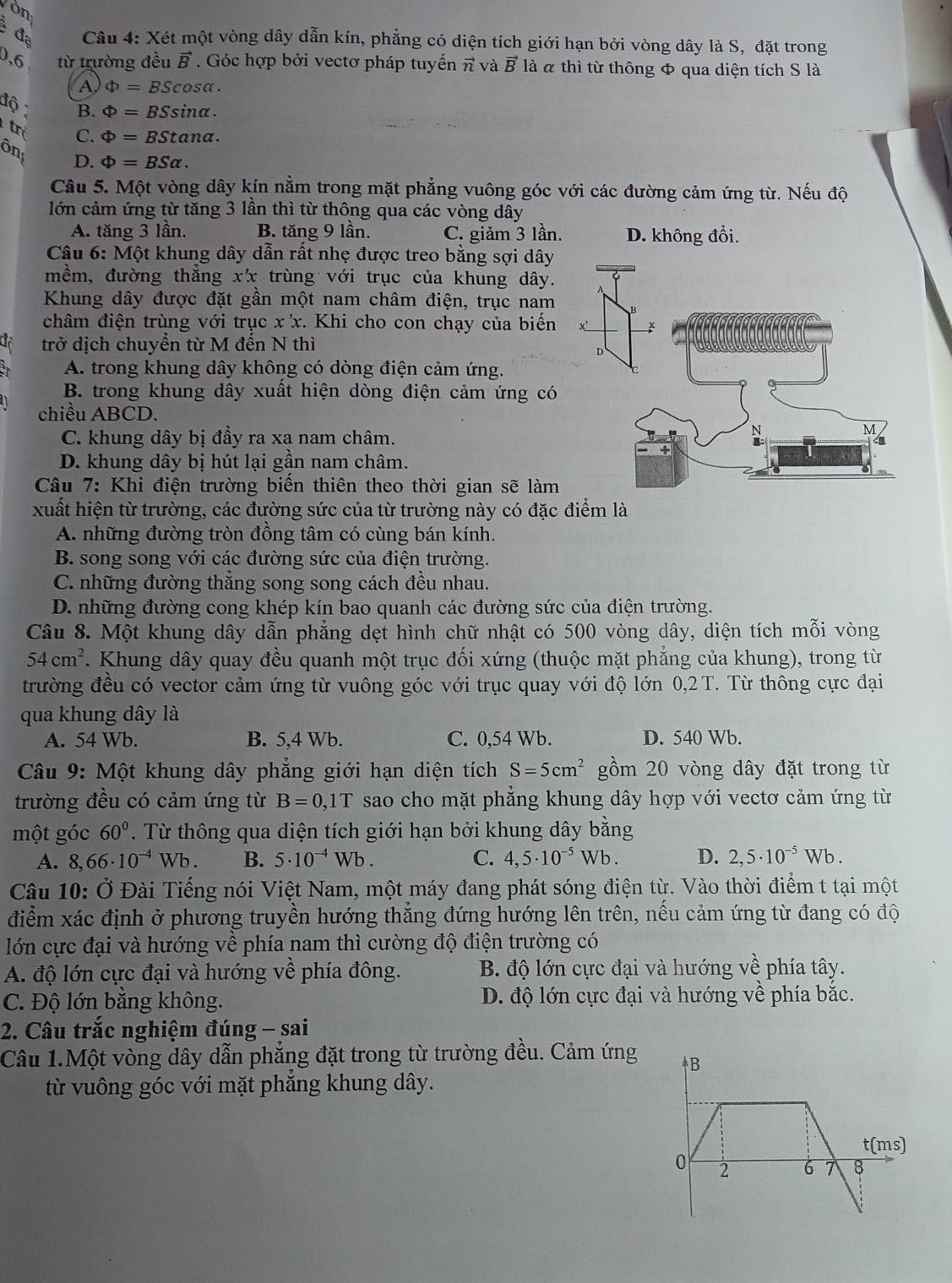 Vòn
đạ  Câu 4: Xét một vòng dây dẫn kín, phẳng có diện tích giới hạn bởi vòng dây là S, đặt trong
0,6 từ trường đều vector B Góc hợp bởi vectơ pháp tuyến vector n và vector B là « thì từ thông & qua diện tích S là
A Phi =BScos alpha .
độ B. Phi =BSsin alpha .
tr C. Phi =BStan alpha .
ôn D. Phi =BSalpha .
Câu 5. Một vòng dây kín nằm trong mặt phẳng vuông góc với các đường cảm ứng từ. Nếu độ
lớn cảm ứng từ tăng 3 lần thì từ thông qua các vòng dây
A. tăng 3 lần. B. tăng 9 lần. C. giảm 3 lần.
Câu 6: Một khung dây dẫn rất nhẹ được treo bằng sợi dây
mềm, đường thắng xx trùng với trục của khung dây.
Khung dây được đặt gần một nam châm điện, trục nam
châm điện trùng với trục x x. Khi cho con chạy của biến
trở dịch chuyển từ M đến N thì
A. trong khung dây không có dòng điện cảm ứng.
B. trong khung dây xuất hiện dòng điện cảm ứng có
chiều ABCD.
C. khung dây bị đầy ra xa nam châm.
D. khung dây bị hút lại gần nam châm.
Câu 7: Khi điện trường biển thiên theo thời gian sẽ làm
xuất hiện từ trường, các đường sức của từ trường này có đặc điểm là
A. những đường tròn đồng tâm có cùng bán kính.
B. song song với các đường sức của điện trường.
C. những đường thắng song song cách đều nhau.
D. những đường cong khép kín bao quanh các đường sức của điện trường.
Câu 8. Một khung dây dẫn phẳng dẹt hình chữ nhật có 500 vòng dây, diện tích mỗi vòng
54cm^2. Khung dây quay đều quanh một trục đối xứng (thuộc mặt phẳng của khung), trong từ
trường đều có vector cảm ứng từ vuông góc với trục quay với độ lớn 0,2 T. Từ thông cực đại
qua khung dây là
A. 54 Wb. B. 5,4 Wb. C. 0,54 Wb. D. 540 Wb.
Câu 9: Một khung dây phẳng giới hạn diện tích S=5cm^2 gồm 20 vòng dây đặt trong từ
trường đều có cảm ứng từ B=0,1T sao cho mặt phẳng khung dây hợp với vectơ cảm ứng từ
một góc 60°. Từ thông qua diện tích giới hạn bởi khung dây bằng
A. 8,66· 10^(-4)Wb. B. 5· 10^(-4)Wb. C. 4,5· 10^(-5)Wb. D. 2,5· 10^(-5)Wb.
Câu 10: Ở Đài Tiếng nói Việt Nam, một máy đang phát sóng điện từ. Vào thời điểm t tại một
điểm xác định ở phương truyền hướng thắng đứng hướng lên trên, nều cảm ứng từ đang có độ
lớn cực đại và hướng về phía nam thì cường độ điện trường có
A. độ lớn cực đại và hướng về phía đông. B. độ lớn cực đại và hướng về phía tây.
C. Độ lớn bằng không. D. độ lớn cực đại và hướng về phía bắc.
2. Câu trắc nghiệm đúng - sai
Câu 1.Một vòng dây dẫn phẳng đặt trong từ trường đều. Cảm ứng
từ vuông góc với mặt phẳng khung dây.