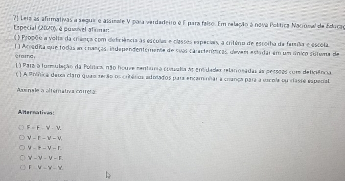 Leia as afirmativas a seguir e assinale V para verdadeiro e Γ para falso. Em relação à nova Política Nacional de Educaç
Especial (2020), é possível afirmar:
( ) Propõe a volta da criança com deficiência às escolas e classes especiais, a critério de escolha da família e escola.
* ) Acredita que todas as cranças, independentemente de suas características, devem estudar em um único sistema de
ensino.
( ) Para a formulação da Política, não houve nenhuma consulta às entidades relacionadas às pessoas com deficiência.
( ) A Política deixa claro quais serão os critérios adotados para encaminhar a criança para a escola ou classe especial.
Assinale a alternativa correta:
Alternativas:
F-F-V-V.
V-F-V-V
V-F-V-F.
V-V-V-F.
F-V-V-V.