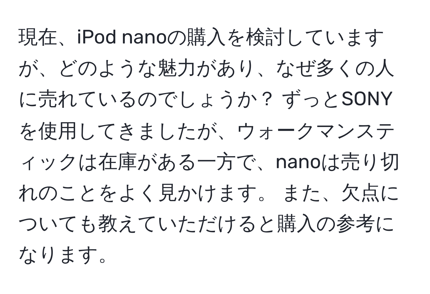 現在、iPod nanoの購入を検討していますが、どのような魅力があり、なぜ多くの人に売れているのでしょうか？ ずっとSONYを使用してきましたが、ウォークマンスティックは在庫がある一方で、nanoは売り切れのことをよく見かけます。 また、欠点についても教えていただけると購入の参考になります。