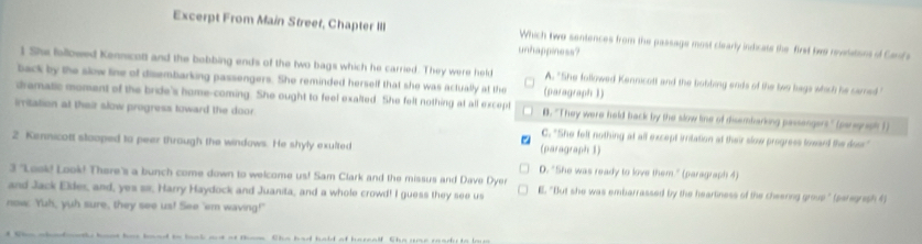 Excerpt From Main Streef, Chapter III Which two sentences from the passage most clearly indicate the first twe revelations of Cenfa
unhappiness?
1 She followed Kennicolt and the bobbing ends of the two bags which he carried. They were held A. "She followed Kennicott and the bobding ends of the two bags which he samed "
back by the slow line of disembarking passengers. She reminded herself that she was actually at the (paragraph 1)
dramatic moment of the bride's home-coming. She ought to feel exalted. She felt nothing at all except D. "They were held back by the slow line of disembarking passengers" (pargraph 1)
irritation at their slow progress toward the door.
C. "She felt nothing at all except initation at their slow progress loward the doss"
2 Kennicott stooped to peer through the windaws. He shyly exulted (paragraph 1)
D. "She was ready to love them." (paragraph 4)
3 "Look! Look! There's a bunch come down to welcome us! Sam Clark and the missus and Dave Dyer
and Jack Eldes, and, yes ss, Harry Haydock and Juanita, and a whole crowd! I guess they see us E. "But she was embarrassed by the hearliness of the cheerng group" (paregrash 4)
now. Yuh, yuh sure, they see us! See 'em waving!'