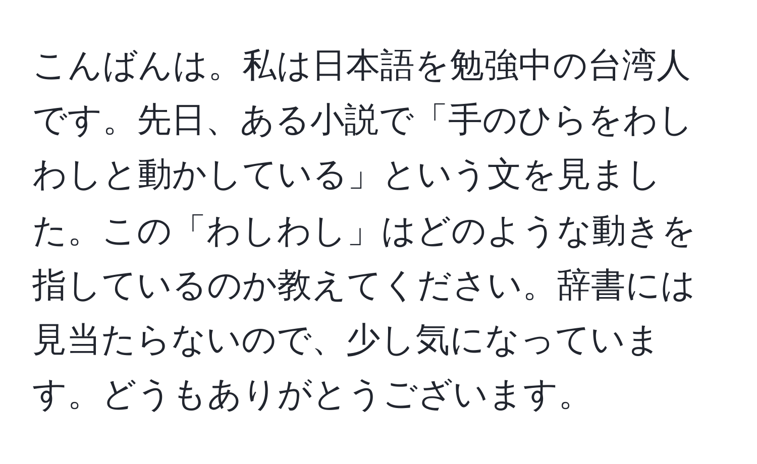 こんばんは。私は日本語を勉強中の台湾人です。先日、ある小説で「手のひらをわしわしと動かしている」という文を見ました。この「わしわし」はどのような動きを指しているのか教えてください。辞書には見当たらないので、少し気になっています。どうもありがとうございます。