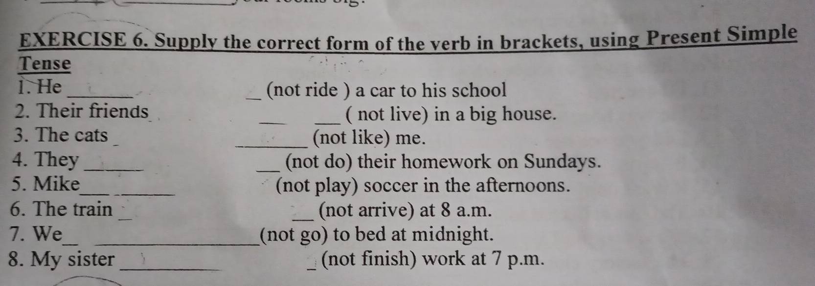 Supply the correct form of the verb in brackets, using Present Simple 
Tense 
1. He __(not ride ) a car to his school 
2. Their friends __( not live) in a big house. 
3. The cats 
_(not like) me. 
4. They __(not do) their homework on Sundays. 
5. Mike_ (not play) soccer in the afternoons. 
6. The train __(not arrive) at 8 a.m. 
7. We_ _(not go) to bed at midnight. 
8. My sister __(not finish) work at 7 p.m.