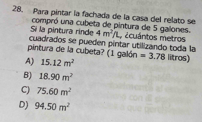 Para pintar la fachada de la casa del relato se
compró una cubeta de pintura de 5 galones.
Si la pintura rinde 4m^2/L , ¿cuántos metros
cuadrados se pueden pintar utilizando toda la
pintura de la cubeta? (1 galón =3.78 litros)
A) 15.12m^2
B) 18.90m^2
C) 75.60m^2
D) 94.50m^2