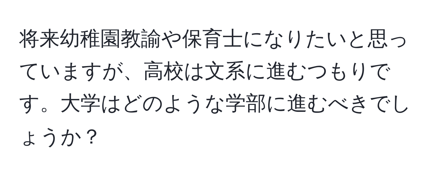 将来幼稚園教諭や保育士になりたいと思っていますが、高校は文系に進むつもりです。大学はどのような学部に進むべきでしょうか？