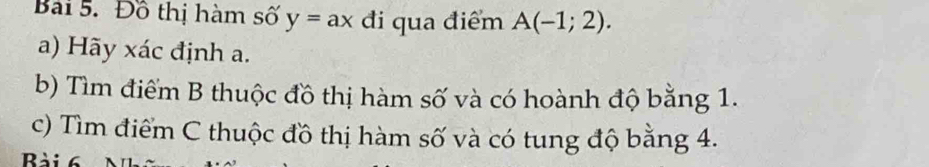 Đồ thị hàm số y=ax đi qua điểm A(-1;2). 
a) Hãy xác định a. 
b) Tìm điểm B thuộc đồ thị hàm số và có hoành độ bằng 1. 
c) Tìm điểm C thuộc đồ thị hàm số và có tung độ bằng 4. 
Bài 6