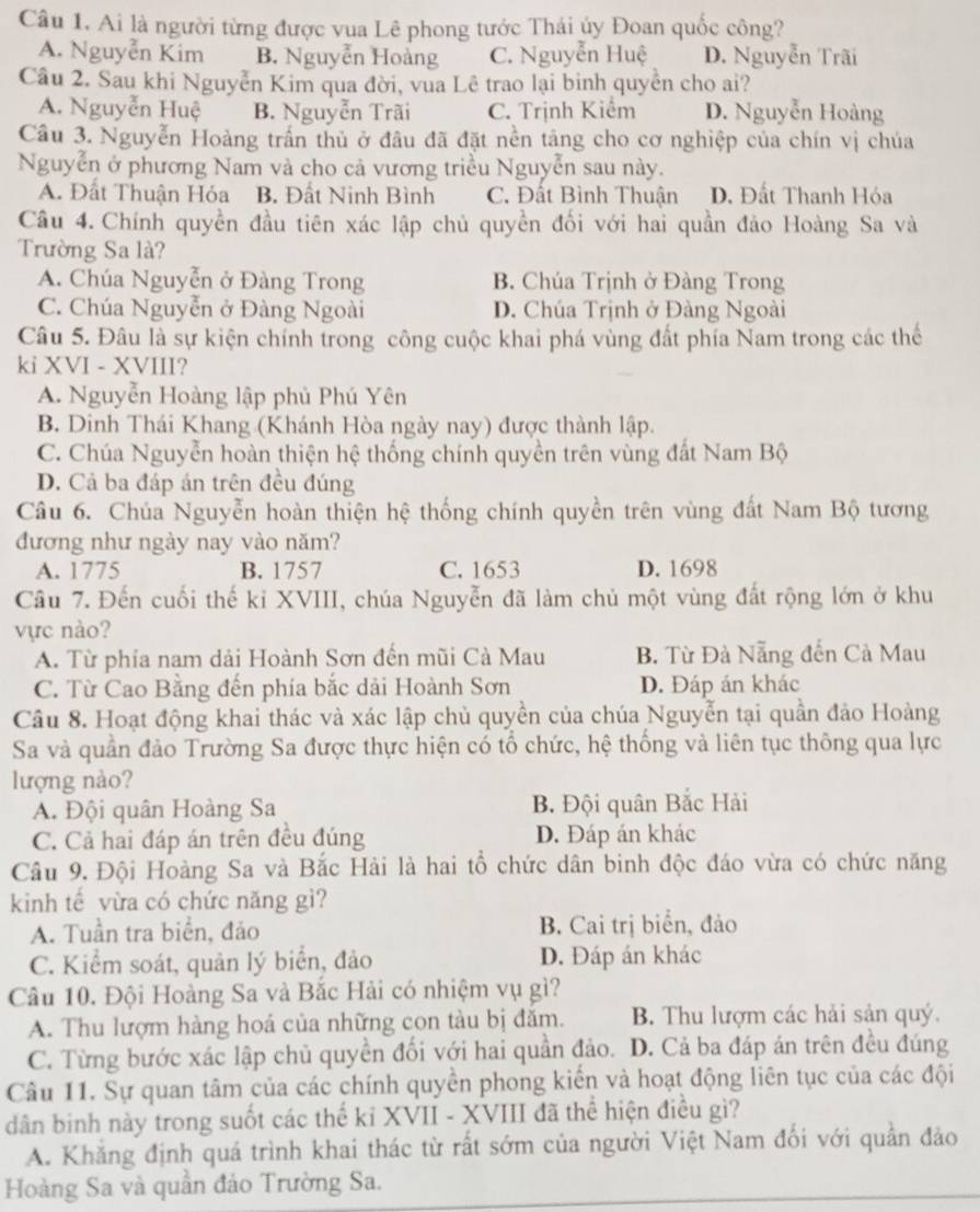 Ai là người từng được vua Lê phong tước Thái ủy Đoan quốc công?
A. Nguyễn Kim B. Nguyễn Hoàng C. Nguyễn Huệ D. Nguyễn Trãi
Câu 2. Sau khi Nguyễn Kim qua đời, vua Lê trao lại binh quyền cho ai?
A. Nguyễn Huệ B. Nguyễn Trãi C. Trịnh Kiểm D. Nguyễn Hoàng
Câu 3. Nguyễn Hoàng trấn thủ ở đâu đã đặt nền tảng cho cơ nghiệp của chín vị chúa
Nguyễn ở phương Nam và cho cả vương triều Nguyễn sau này.
A. Đất Thuận Hóa B. Đất Ninh Bình C. Đất Bình Thuận D. Đất Thanh Hóa
Câu 4. Chính quyền đầu tiên xác lập chủ quyền đối với hai quần đảo Hoàng Sa và
Trường Sa là?
A. Chúa Nguyễn ở Đàng Trong B. Chúa Trịnh ở Đàng Trong
C. Chúa Nguyễn ở Đàng Ngoài D. Chúa Trịnh ở Đàng Ngoài
Câu 5. Đâu là sự kiện chính trong công cuộc khai phá vùng đất phía Nam trong các thể
ki XVI - XVIII?
A. Nguyễn Hoàng lập phủ Phú Yên
B. Dinh Thái Khang (Khánh Hòa ngày nay) được thành lập.
C. Chúa Nguyễn hoàn thiện hệ thống chính quyền trên vùng đất Nam Bộ
D. Cả ba đáp án trên đều đúng
Câu 6. Chúa Nguyễn hoàn thiện hệ thống chính quyền trên vùng đất Nam Bộ tương
đương như ngày nay vào năm?
A. 1775 B. 1757 C. 1653 D. 1698
Câu 7. Đến cuối thế kỉ XVIII, chúa Nguyễn đã làm chủ một vùng đất rộng lớn ở khu
vực nào?
A. Từ phía nam dải Hoành Sơn đến mũi Cà Mau B. Từ Đà Nẵng đến Cà Mau
C. Từ Cao Bằng đến phía bắc dải Hoành Sơn D. Đáp án khác
Câu 8. Hoạt động khai thác và xác lập chủ quyền của chúa Nguyễn tại quần đảo Hoàng
Sa và quần đảo Trường Sa được thực hiện có tổ chức, hệ thống và liên tục thông qua lực
lượng nào?
A. Đội quân Hoàng Sa B. Đội quân Bắc Hải
C. Cả hai đáp án trên đều đúng D. Đáp án khác
Câu 9. Đội Hoàng Sa và Bắc Hải là hai tổ chức dân binh độc đáo vừa có chức năng
kinh tế vừa có chức năng gì?
A. Tuần tra biển, đảo B. Cai trị biển, đảo
C. Kiểm soát, quản lý biển, đảo D. Đáp án khác
Câu 10. Đội Hoàng Sa và Bắc Hải có nhiệm vụ gì?
A. Thu lượm hàng hoá của những con tàu bị đăm. B. Thu lượm các hải sản quý.
C. Từng bước xác lập chủ quyền đối với hai quần đảo. D. Cả ba đáp án trên đều đúng
Câu 11. Sự quan tâm của các chính quyền phong kiến và hoạt động liên tục của các đội
dân binh này trong suốt các thế kỉ XVII - XVIII đã thể hiện điều gì?
A. Khẳng định quá trình khai thác từ rất sớm của người Việt Nam đối với quần đảo
Hoàng Sa và quần đảo Trường Sa.