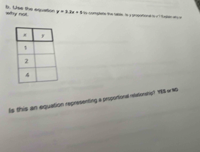 Use the equation y=3.2x+5 to complete the table , to y propotiona to x ? Eaglan wy a 
why not. 
Is this an equation representing a proportional relationship? YES or NO