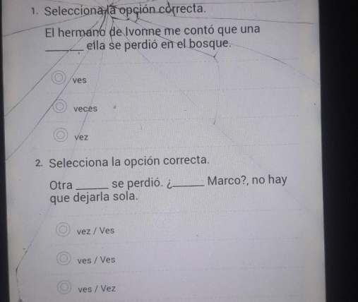 Selecciona la opción correcta.
El hermano de Ivonne me contó que una
_ella se perdió en el bosque.
ves
veces
vez
2. Selecciona la opción correcta.
Otra_ se perdió. ¿_ Marco?, no hay
que dejarla sola.
vez / Ves
ves / Ves
ves / Vez