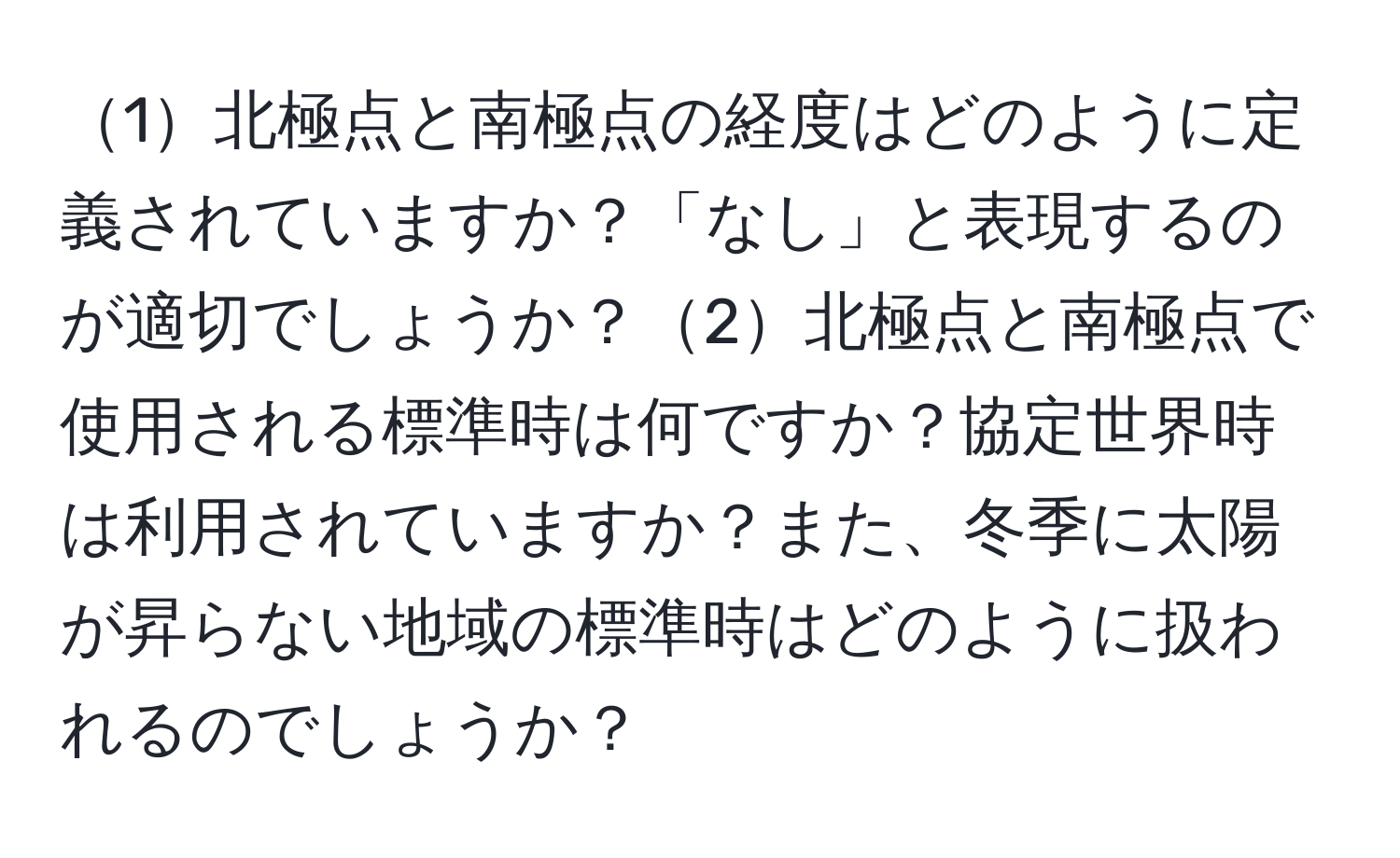 1北極点と南極点の経度はどのように定義されていますか？「なし」と表現するのが適切でしょうか？2北極点と南極点で使用される標準時は何ですか？協定世界時は利用されていますか？また、冬季に太陽が昇らない地域の標準時はどのように扱われるのでしょうか？