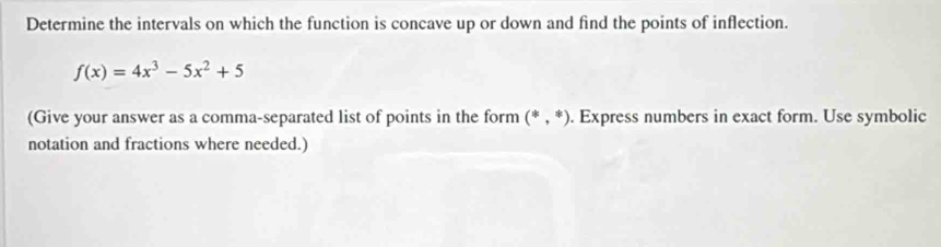 Determine the intervals on which the function is concave up or down and find the points of inflection.
f(x)=4x^3-5x^2+5
(Give your answer as a comma-separated list of points in the form (*,*). Express numbers in exact form. Use symbolic 
notation and fractions where needed.)