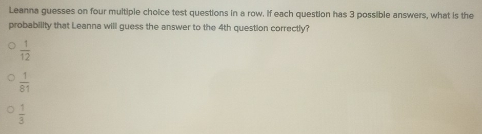 Leanna guesses on four multiple choice test questions in a row. If each question has 3 possible answers, what is the
probability that Leanna will guess the answer to the 4th question correctly?
 1/12 
 1/81 
 1/3 