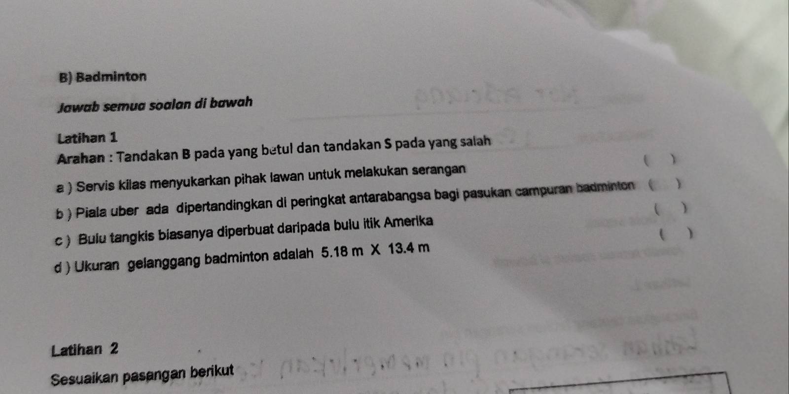 Badminton 
Jawab semua soalan di bawah 
Latihan 1 
Arahan : Tandakan B pada yang betul dan tandakan S pada yang salah 
 、 
a ) Servis kilas menyukarkan pihak lawan untuk melakukan serangan 
b ) Piala über ada dipertandingkan di peringkat antarabangsa bagi pasukan campuran badminton C  
 ) 
c) Bulu tangkis biasanya diperbuat daripada bulu itik Amerika 
 ) 
d ) Ukuran gelanggang badminton adalah 5.18m* 13.4m
Latihan 2 
Sesuaikan pasangan berikut