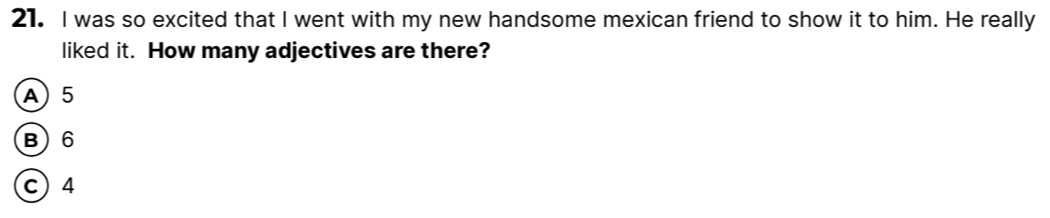 was so excited that I went with my new handsome mexican friend to show it to him. He really
liked it. How many adjectives are there?
A) 5
B) 6
c) 4